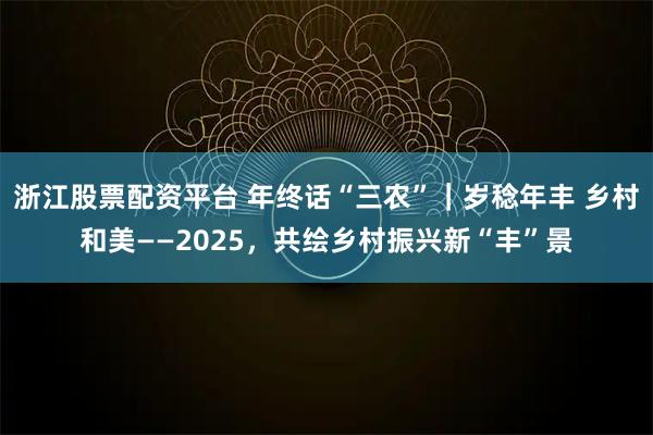 浙江股票配资平台 年终话“三农”｜岁稔年丰 乡村和美——2025，共绘乡村振兴新“丰”景