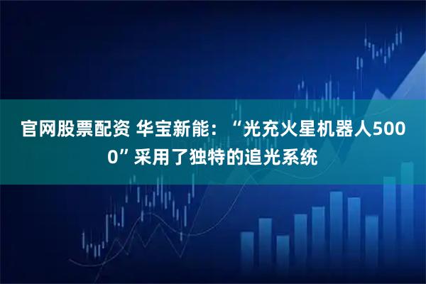 官网股票配资 华宝新能：“光充火星机器人5000”采用了独特的追光系统