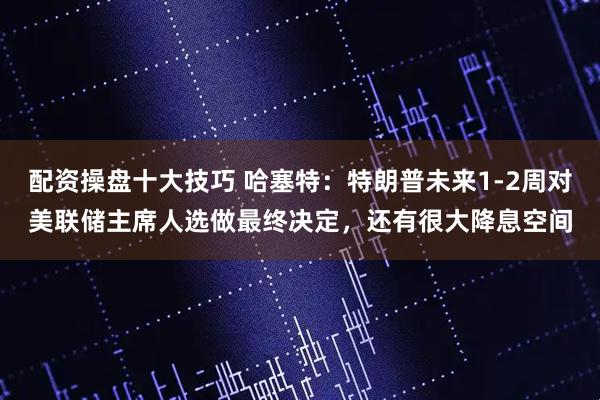 配资操盘十大技巧 哈塞特：特朗普未来1-2周对美联储主席人选做最终决定，还有很大降息空间