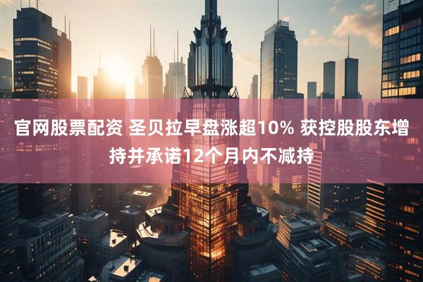 官网股票配资 圣贝拉早盘涨超10% 获控股股东增持并承诺12个月内不减持