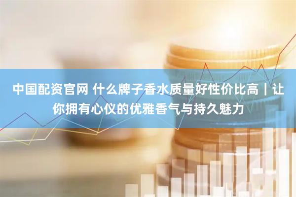 中国配资官网 什么牌子香水质量好性价比高｜让你拥有心仪的优雅香气与持久魅力