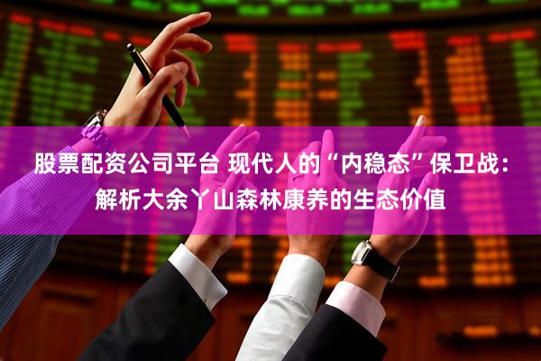 股票配资公司平台 现代人的“内稳态”保卫战：解析大余丫山森林康养的生态价值