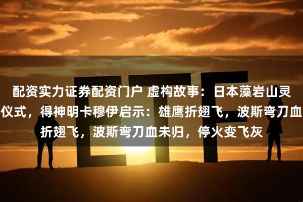 配资实力证券配资门户 虚构故事：日本藻岩山灵媒千诺雨举行熊祭仪式，得神明卡穆伊启示：雄鹰折翅飞，波斯弯刀血未归，停火变飞灰